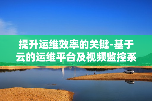 提升運維效率的關(guān)鍵-基于云的運維平臺及視頻監(jiān)控系統(tǒng)