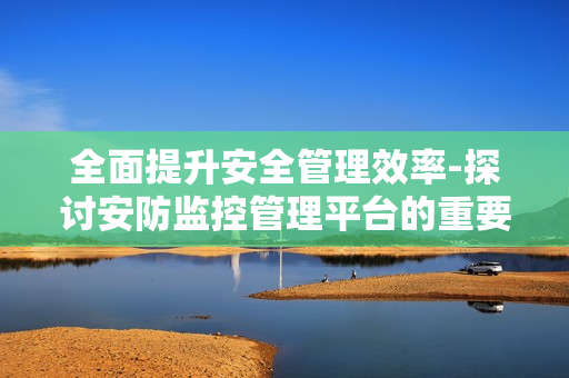 全面提升安全管理效率-探討安防監(jiān)控管理平臺的重要性