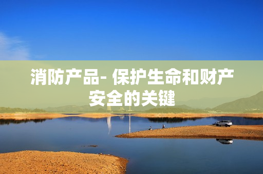 消防產(chǎn)品- 保護(hù)生命和財(cái)產(chǎn)安全的關(guān)鍵