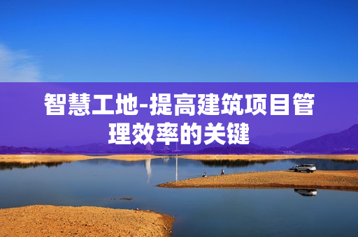 智慧工地-提高建筑項目管理效率的關(guān)鍵