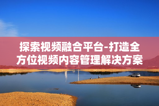 探索視頻融合平臺-打造全方位視頻內(nèi)容管理解決方案