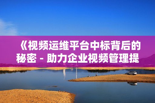 《視頻運維平臺中標背后的秘密 - 助力企業(yè)視頻管理提效》