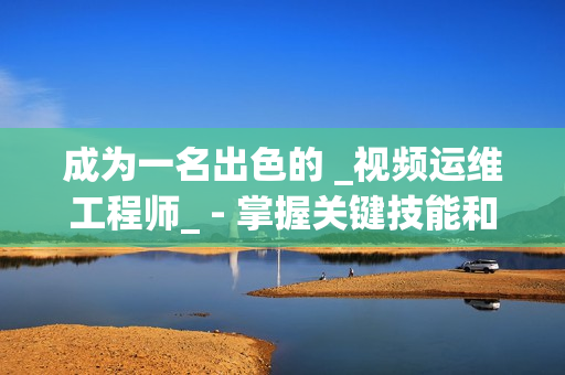 成為一名出色的 _視頻運維工程師_ - 掌握關鍵技能和知識的秘訣