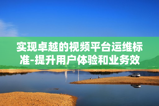 實現(xiàn)卓越的視頻平臺運維標準-提升用戶體驗和業(yè)務效率