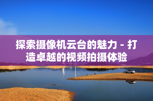 探索攝像機(jī)云臺(tái)的魅力 - 打造卓越的視頻拍攝體驗(yàn)