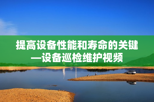 提高設(shè)備性能和壽命的關(guān)鍵—設(shè)備巡檢維護(hù)視頻