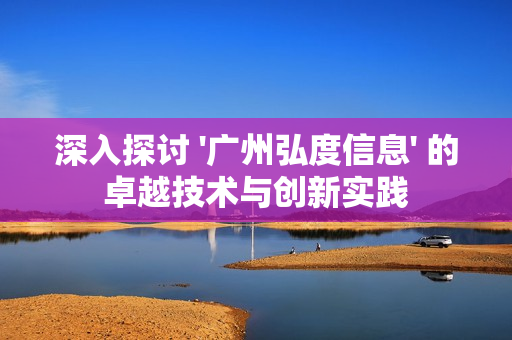 深入探討 '廣州弘度信息' 的卓越技術(shù)與創(chuàng)新實踐