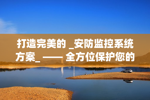 打造完美的 _安防監(jiān)控系統(tǒng)方案_ —— 全方位保護(hù)您的財(cái)產(chǎn)與安全