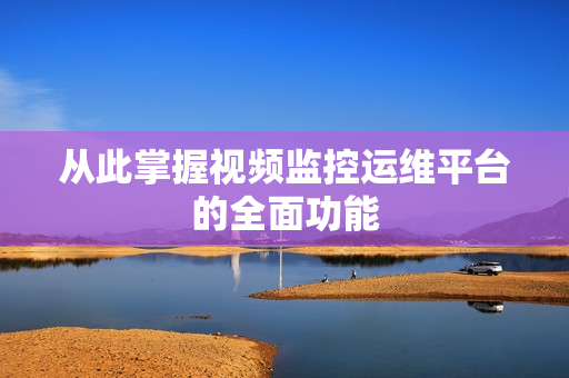 從此掌握視頻監(jiān)控運維平臺的全面功能