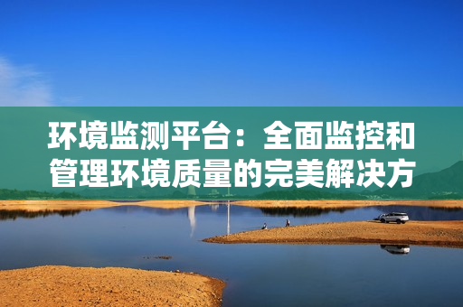 環(huán)境監(jiān)測平臺(tái)：全面監(jiān)控和管理環(huán)境質(zhì)量的完美解決方案
