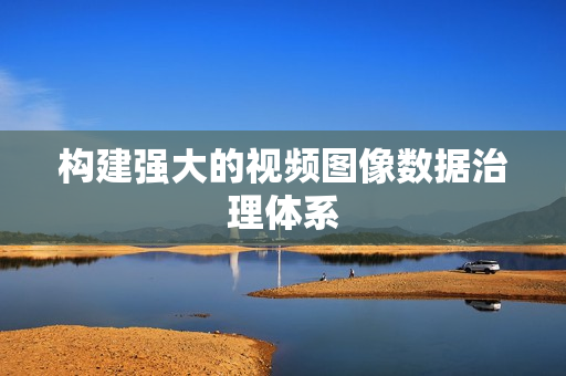 構建強大的視頻圖像數(shù)據(jù)治理體系