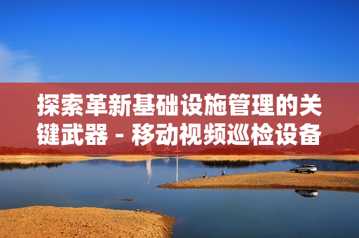 探索革新基礎(chǔ)設(shè)施管理的關(guān)鍵武器 - 移動視頻巡檢設(shè)備