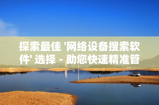 探索最佳 '網(wǎng)絡設備搜索軟件' 選擇 - 助您快速精準管理網(wǎng)絡設備
