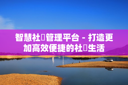 智慧社區(qū)管理平臺 - 打造更加高效便捷的社區(qū)生活