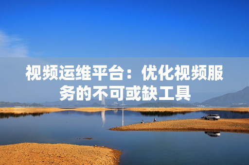 視頻運(yùn)維平臺：優(yōu)化視頻服務(wù)的不可或缺工具