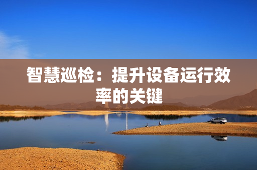 智慧巡檢：提升設(shè)備運(yùn)行效率的關(guān)鍵