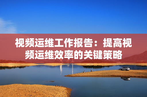 視頻運(yùn)維工作報(bào)告：提高視頻運(yùn)維效率的關(guān)鍵策略