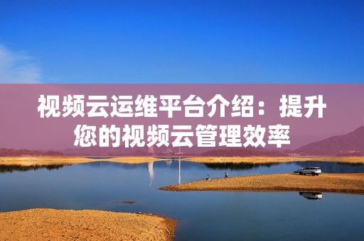 視頻云運維平臺介紹：提升您的視頻云管理效率