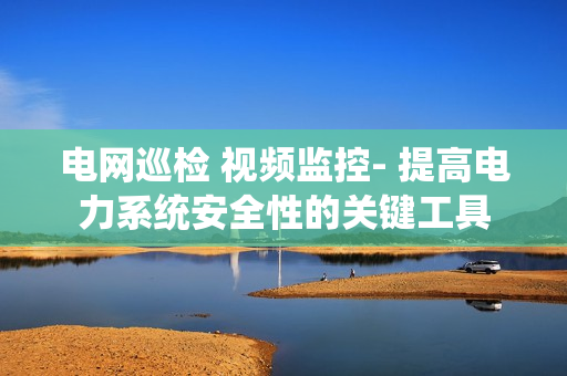 電網(wǎng)巡檢 視頻監(jiān)控- 提高電力系統(tǒng)安全性的關(guān)鍵工具
