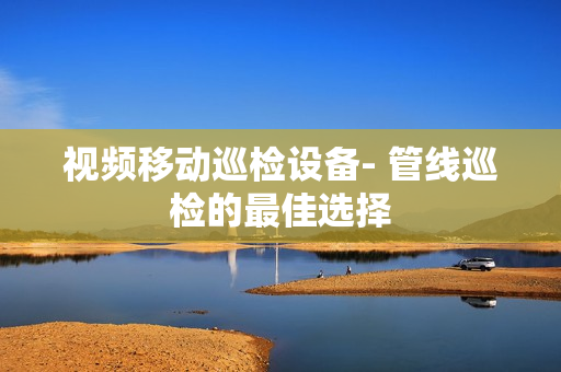 視頻移動(dòng)巡檢設(shè)備- 管線巡檢的最佳選擇