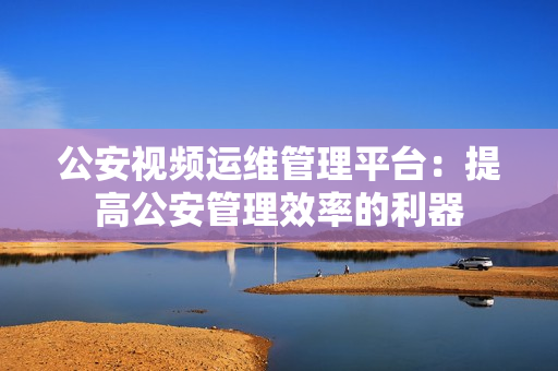 公安視頻運維管理平臺：提高公安管理效率的利器