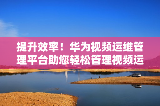 提升效率！華為視頻運維管理平臺助您輕松管理視頻運維