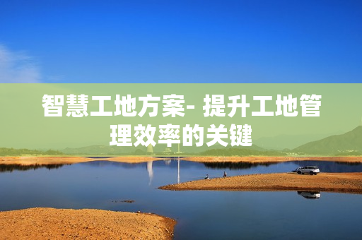 智慧工地方案- 提升工地管理效率的關(guān)鍵