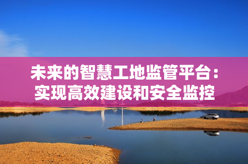 未來的智慧工地監(jiān)管平臺：實現(xiàn)高效建設(shè)和安全監(jiān)控