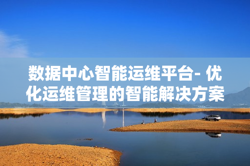 數(shù)據(jù)中心智能運(yùn)維平臺- 優(yōu)化運(yùn)維管理的智能解決方案