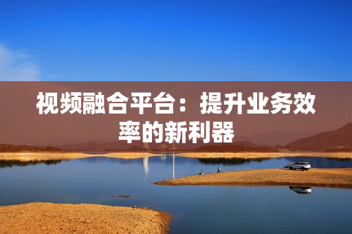視頻融合平臺(tái)：提升業(yè)務(wù)效率的新利器