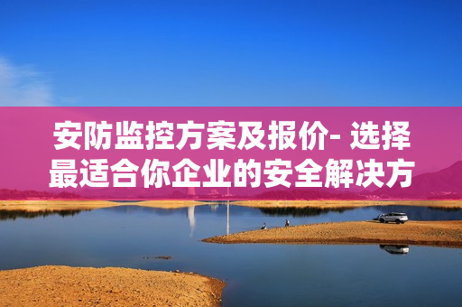 安防監(jiān)控方案及報(bào)價(jià)- 選擇最適合你企業(yè)的安全解決方案