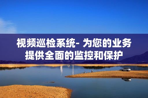 視頻巡檢系統(tǒng)- 為您的業(yè)務(wù)提供全面的監(jiān)控和保護