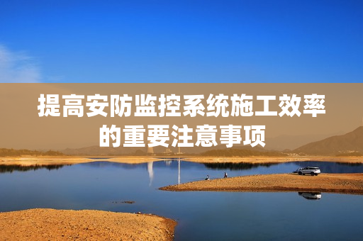 提高安防監(jiān)控系統(tǒng)施工效率的重要注意事項(xiàng)