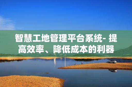 智慧工地管理平臺(tái)系統(tǒng)- 提高效率、降低成本的利器