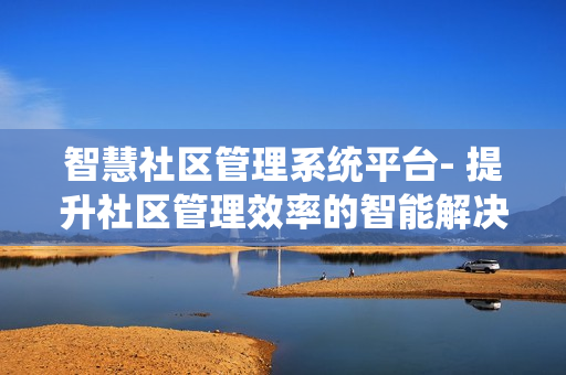 智慧社區(qū)管理系統(tǒng)平臺(tái)- 提升社區(qū)管理效率的智能解決方案