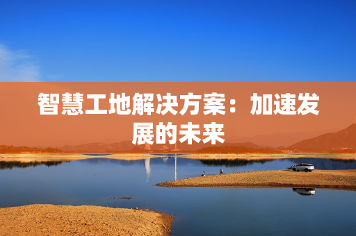 智慧工地解決方案：加速發(fā)展的未來