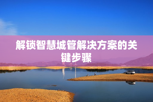 解鎖智慧城管解決方案的關(guān)鍵步驟