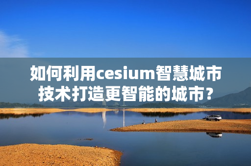 如何利用cesium智慧城市技術(shù)打造更智能的城市？