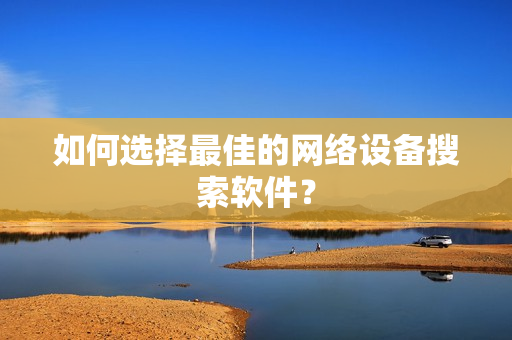 如何選擇最佳的網(wǎng)絡(luò)設(shè)備搜索軟件？