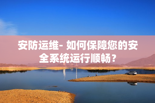 安防運(yùn)維- 如何保障您的安全系統(tǒng)運(yùn)行順暢？