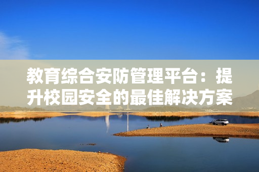 教育綜合安防管理平臺：提升校園安全的最佳解決方案