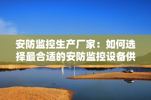 安防監(jiān)控生產(chǎn)廠家：如何選擇最合適的安防監(jiān)控設備供應商？