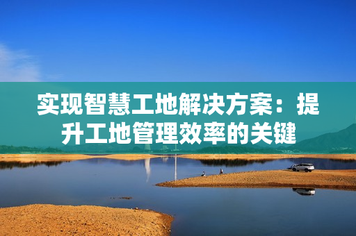 實現(xiàn)智慧工地解決方案：提升工地管理效率的關(guān)鍵