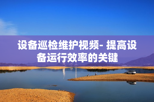 設(shè)備巡檢維護(hù)視頻- 提高設(shè)備運(yùn)行效率的關(guān)鍵