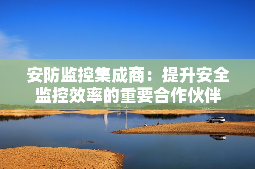 安防監(jiān)控集成商：提升安全監(jiān)控效率的重要合作伙伴