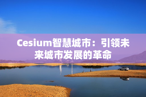 Cesium智慧城市：引領(lǐng)未來(lái)城市發(fā)展的革命