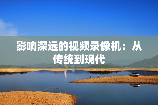 影響深遠(yuǎn)的視頻錄像機(jī)：從傳統(tǒng)到現(xiàn)代