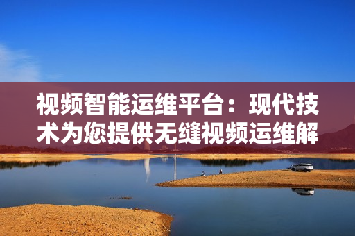 視頻智能運(yùn)維平臺(tái)：現(xiàn)代技術(shù)為您提供無(wú)縫視頻運(yùn)維解決方案