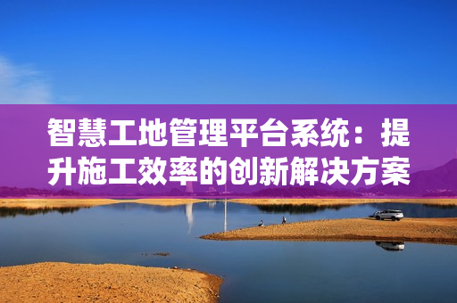 智慧工地管理平臺(tái)系統(tǒng)：提升施工效率的創(chuàng)新解決方案