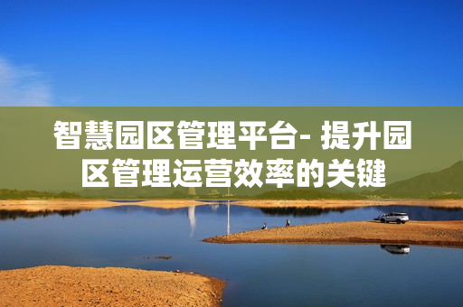 智慧園區(qū)管理平臺- 提升園區(qū)管理運營效率的關(guān)鍵